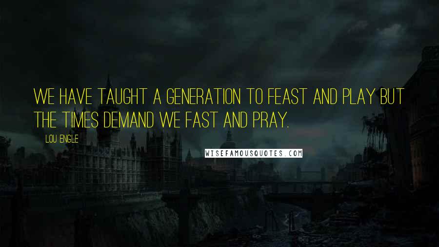 Lou Engle Quotes: We have taught a generation to feast and play but the times demand we fast and pray.