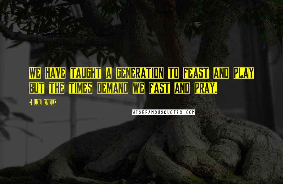 Lou Engle Quotes: We have taught a generation to feast and play but the times demand we fast and pray.
