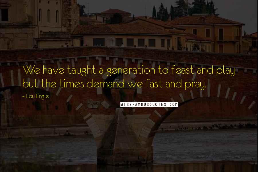 Lou Engle Quotes: We have taught a generation to feast and play but the times demand we fast and pray.