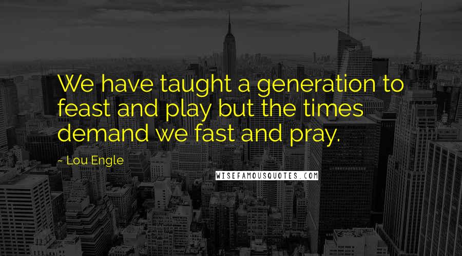 Lou Engle Quotes: We have taught a generation to feast and play but the times demand we fast and pray.