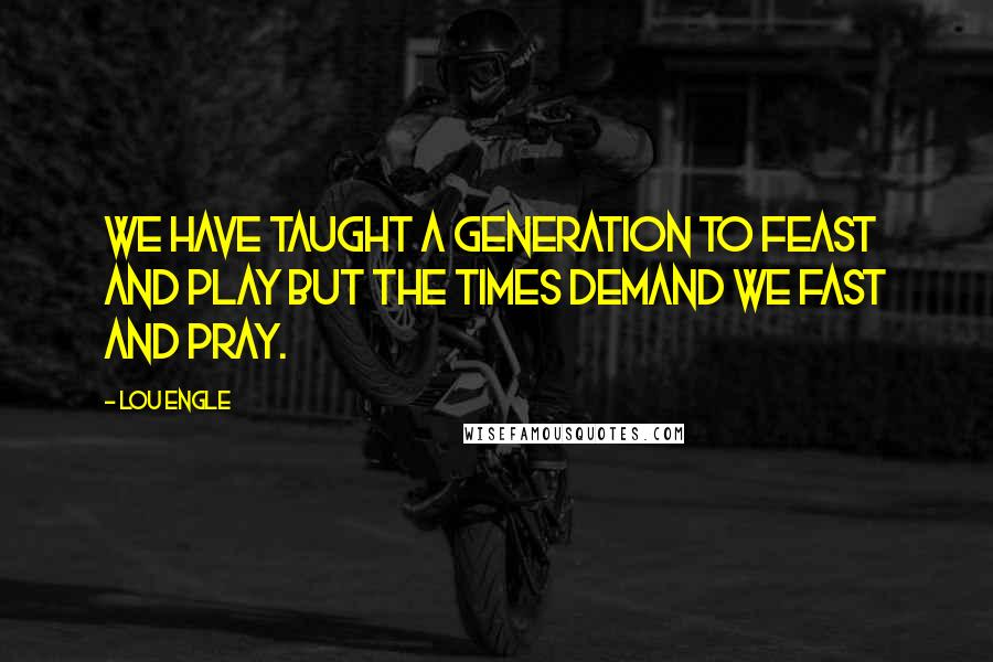 Lou Engle Quotes: We have taught a generation to feast and play but the times demand we fast and pray.