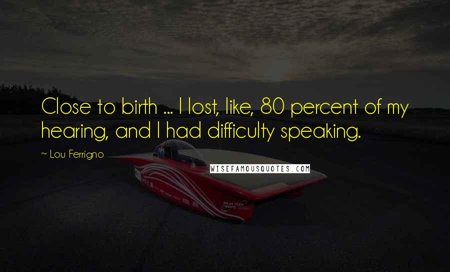 Lou Ferrigno Quotes: Close to birth ... I lost, like, 80 percent of my hearing, and I had difficulty speaking.