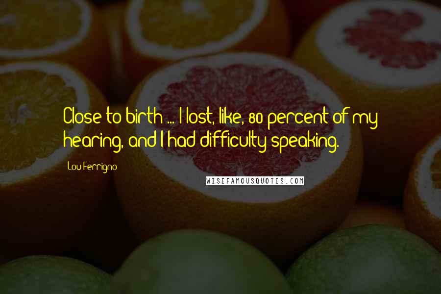 Lou Ferrigno Quotes: Close to birth ... I lost, like, 80 percent of my hearing, and I had difficulty speaking.