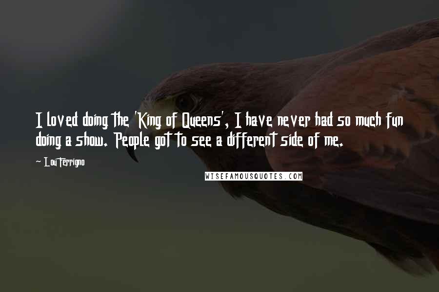 Lou Ferrigno Quotes: I loved doing the 'King of Queens', I have never had so much fun doing a show. People got to see a different side of me.