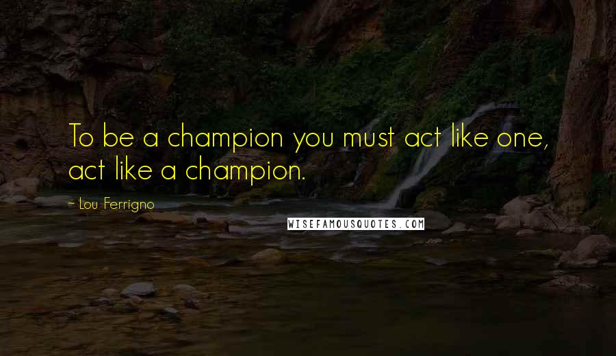Lou Ferrigno Quotes: To be a champion you must act like one, act like a champion.