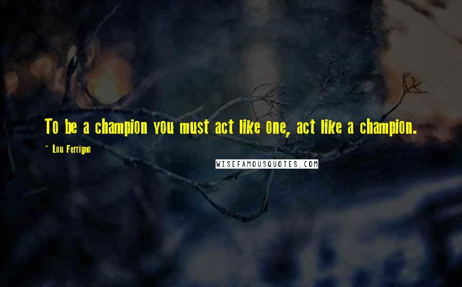 Lou Ferrigno Quotes: To be a champion you must act like one, act like a champion.