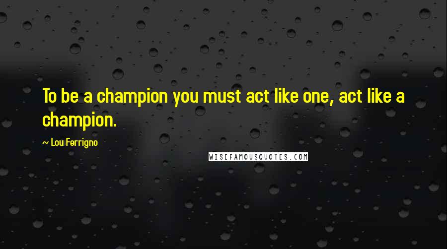 Lou Ferrigno Quotes: To be a champion you must act like one, act like a champion.