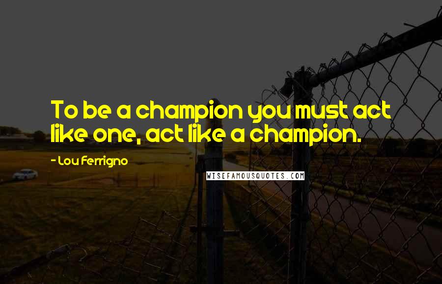 Lou Ferrigno Quotes: To be a champion you must act like one, act like a champion.