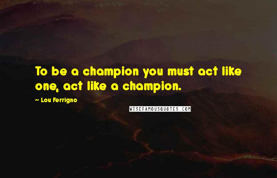 Lou Ferrigno Quotes: To be a champion you must act like one, act like a champion.