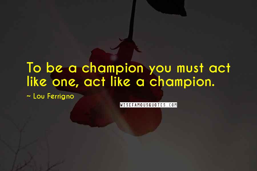 Lou Ferrigno Quotes: To be a champion you must act like one, act like a champion.