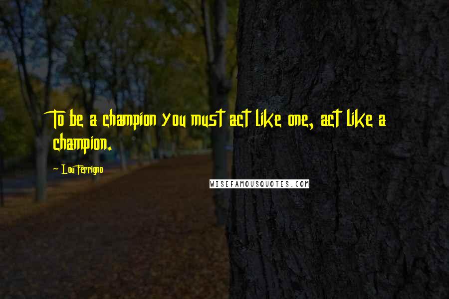 Lou Ferrigno Quotes: To be a champion you must act like one, act like a champion.