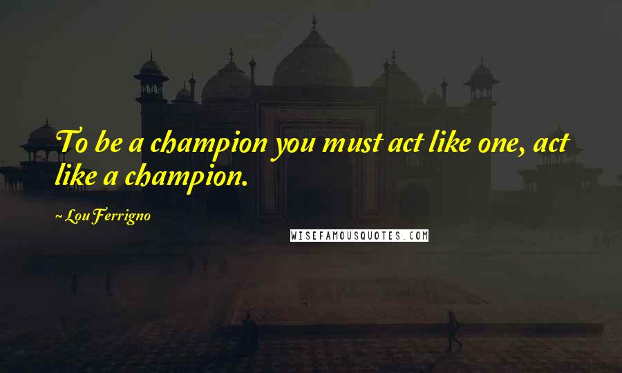 Lou Ferrigno Quotes: To be a champion you must act like one, act like a champion.