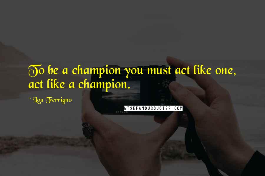 Lou Ferrigno Quotes: To be a champion you must act like one, act like a champion.