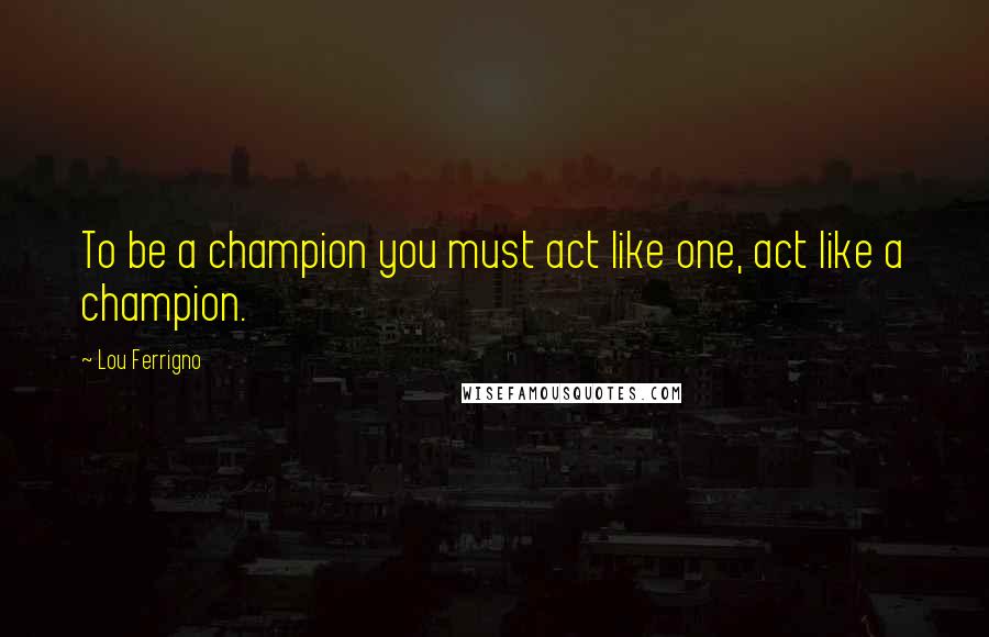 Lou Ferrigno Quotes: To be a champion you must act like one, act like a champion.