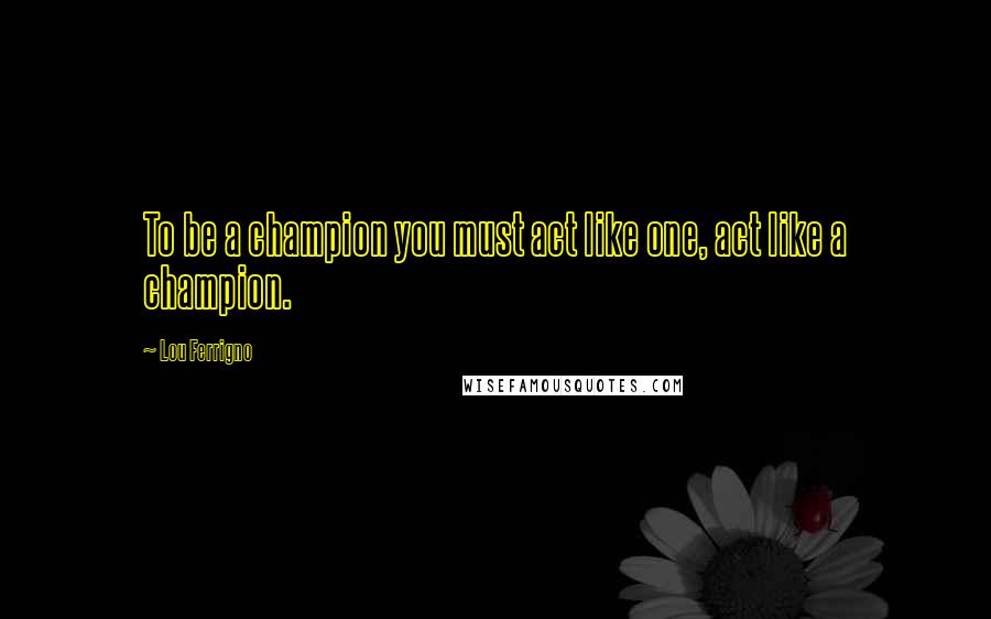 Lou Ferrigno Quotes: To be a champion you must act like one, act like a champion.