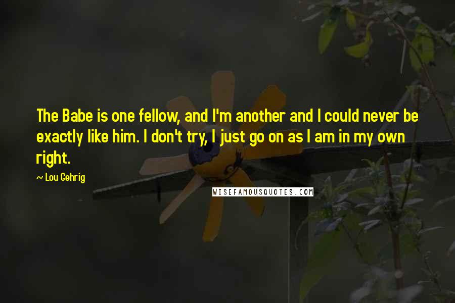 Lou Gehrig Quotes: The Babe is one fellow, and I'm another and I could never be exactly like him. I don't try, I just go on as I am in my own right.