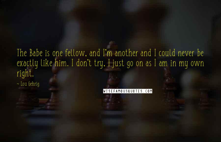 Lou Gehrig Quotes: The Babe is one fellow, and I'm another and I could never be exactly like him. I don't try, I just go on as I am in my own right.