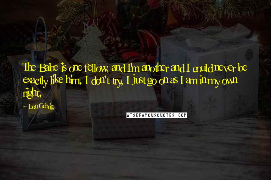 Lou Gehrig Quotes: The Babe is one fellow, and I'm another and I could never be exactly like him. I don't try, I just go on as I am in my own right.