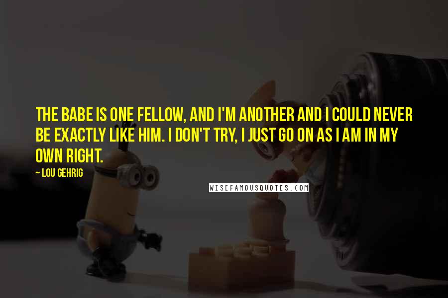 Lou Gehrig Quotes: The Babe is one fellow, and I'm another and I could never be exactly like him. I don't try, I just go on as I am in my own right.