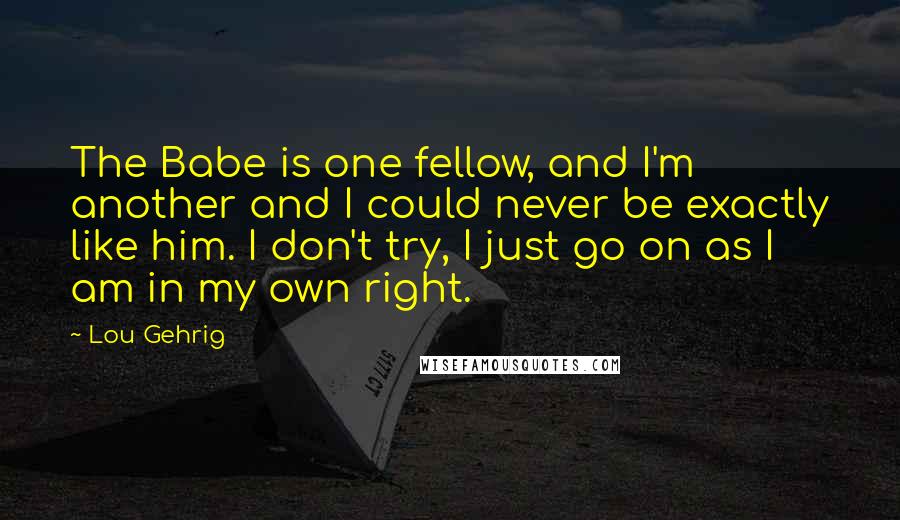 Lou Gehrig Quotes: The Babe is one fellow, and I'm another and I could never be exactly like him. I don't try, I just go on as I am in my own right.