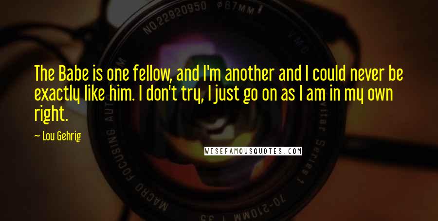 Lou Gehrig Quotes: The Babe is one fellow, and I'm another and I could never be exactly like him. I don't try, I just go on as I am in my own right.