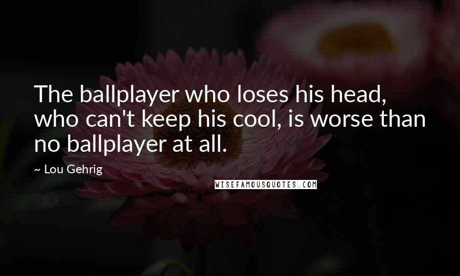 Lou Gehrig Quotes: The ballplayer who loses his head, who can't keep his cool, is worse than no ballplayer at all.