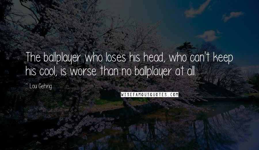 Lou Gehrig Quotes: The ballplayer who loses his head, who can't keep his cool, is worse than no ballplayer at all.