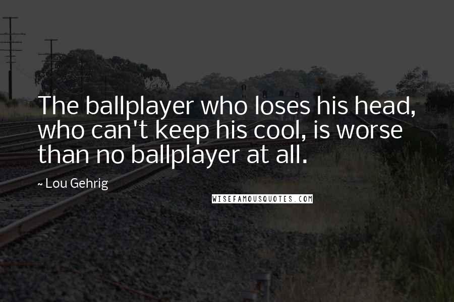 Lou Gehrig Quotes: The ballplayer who loses his head, who can't keep his cool, is worse than no ballplayer at all.