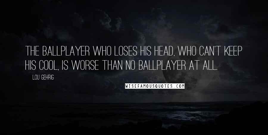 Lou Gehrig Quotes: The ballplayer who loses his head, who can't keep his cool, is worse than no ballplayer at all.