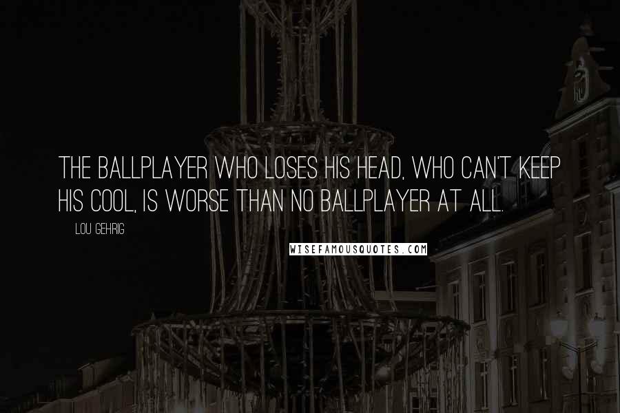 Lou Gehrig Quotes: The ballplayer who loses his head, who can't keep his cool, is worse than no ballplayer at all.