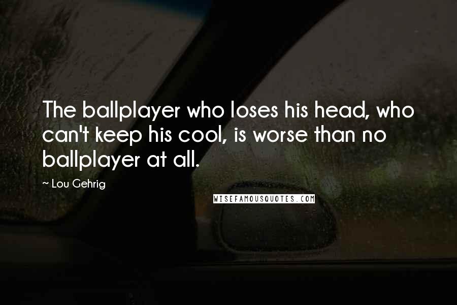 Lou Gehrig Quotes: The ballplayer who loses his head, who can't keep his cool, is worse than no ballplayer at all.