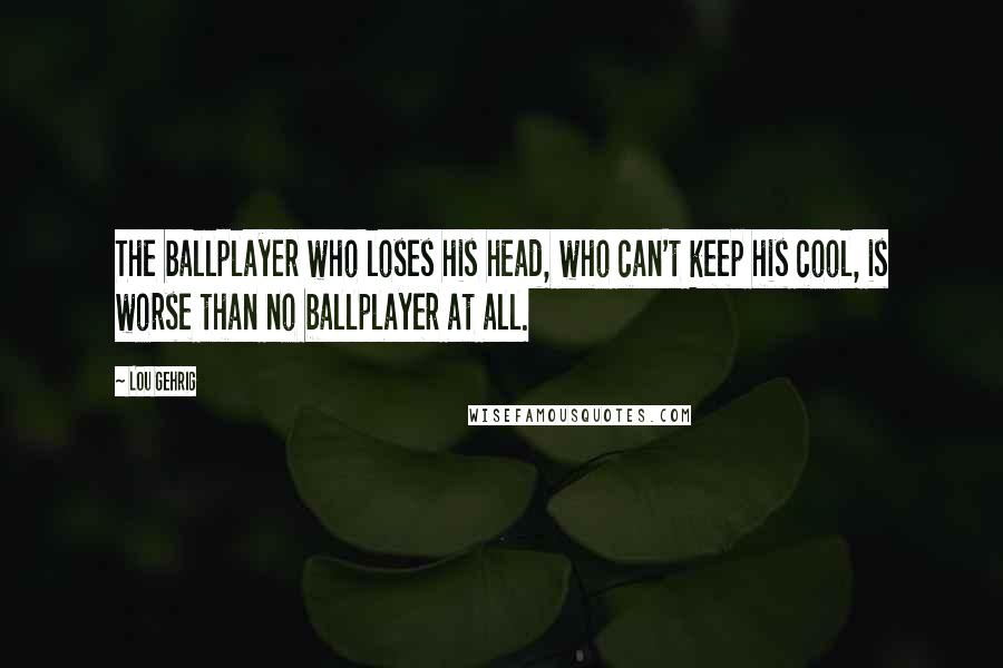 Lou Gehrig Quotes: The ballplayer who loses his head, who can't keep his cool, is worse than no ballplayer at all.