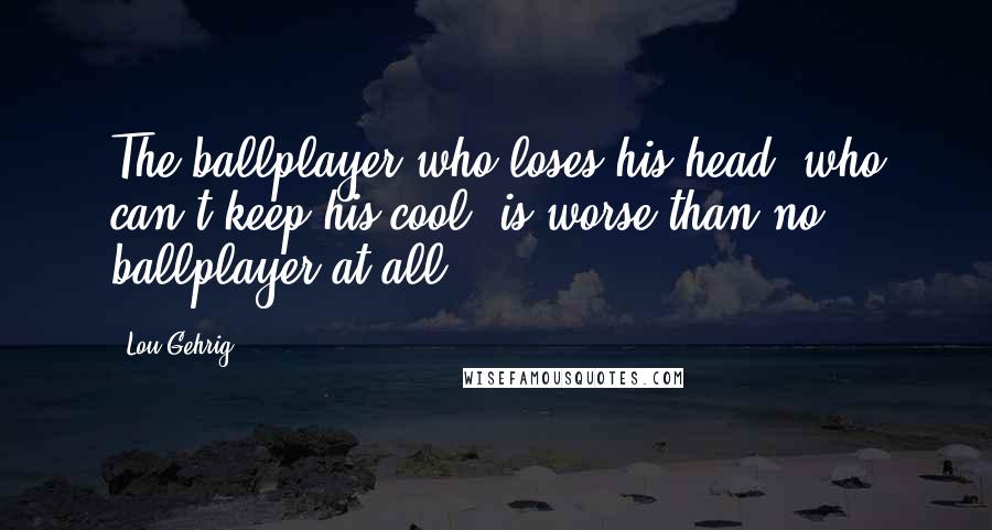 Lou Gehrig Quotes: The ballplayer who loses his head, who can't keep his cool, is worse than no ballplayer at all.