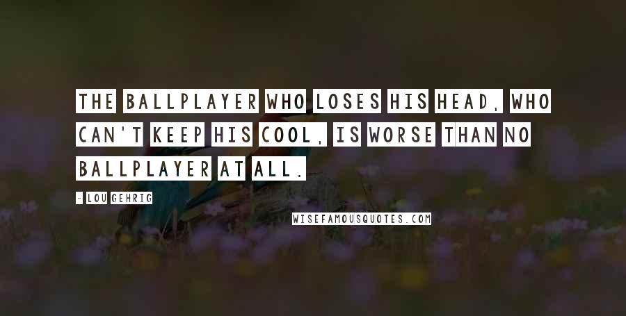 Lou Gehrig Quotes: The ballplayer who loses his head, who can't keep his cool, is worse than no ballplayer at all.