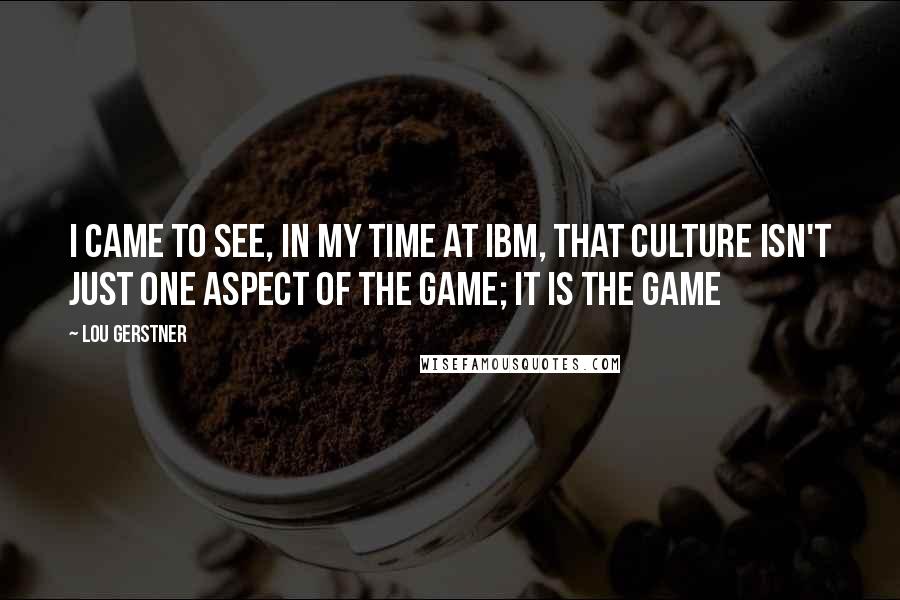 Lou Gerstner Quotes: I came to see, in my time at IBM, that culture isn't just one aspect of the game; it is the game