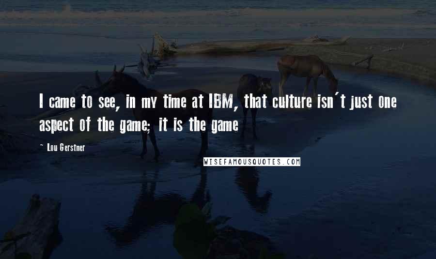 Lou Gerstner Quotes: I came to see, in my time at IBM, that culture isn't just one aspect of the game; it is the game