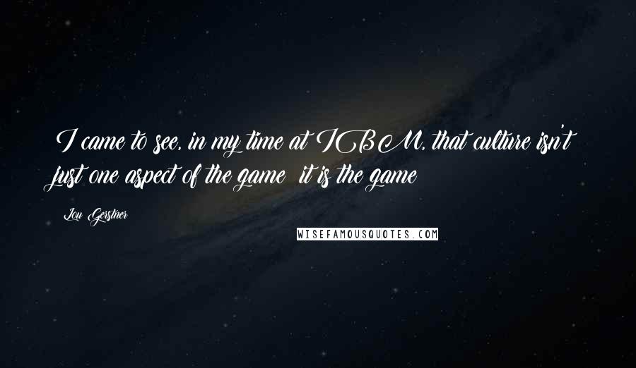 Lou Gerstner Quotes: I came to see, in my time at IBM, that culture isn't just one aspect of the game; it is the game