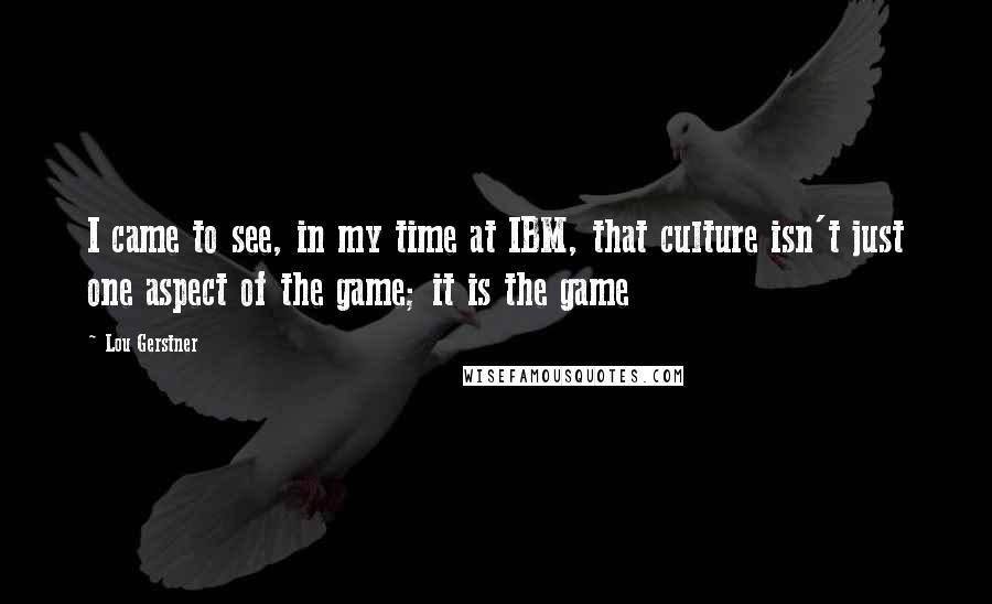 Lou Gerstner Quotes: I came to see, in my time at IBM, that culture isn't just one aspect of the game; it is the game