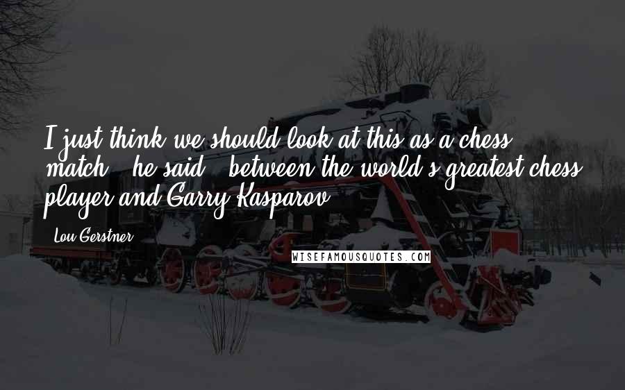 Lou Gerstner Quotes: I just think we should look at this as a chess match," he said, "between the world's greatest chess player and Garry Kasparov.