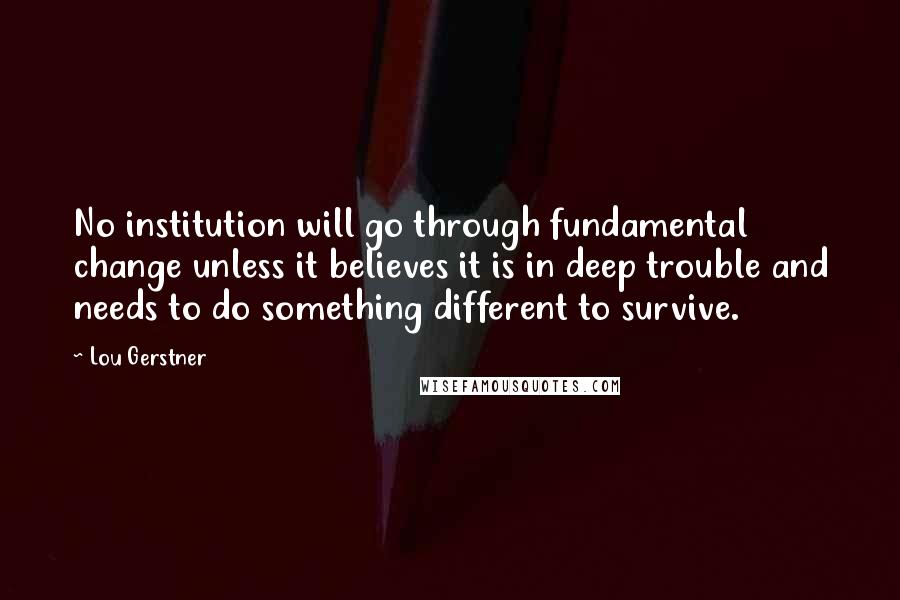 Lou Gerstner Quotes: No institution will go through fundamental change unless it believes it is in deep trouble and needs to do something different to survive.
