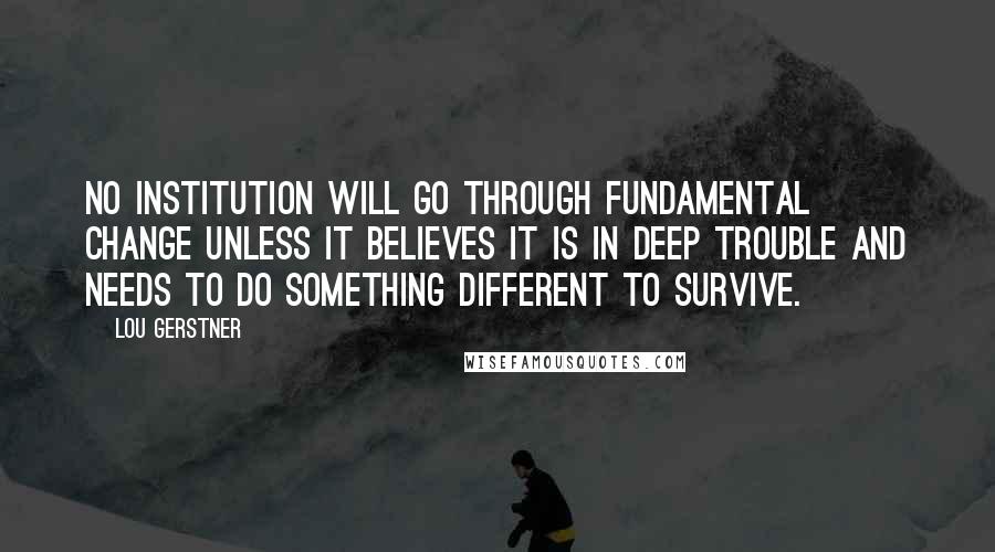 Lou Gerstner Quotes: No institution will go through fundamental change unless it believes it is in deep trouble and needs to do something different to survive.