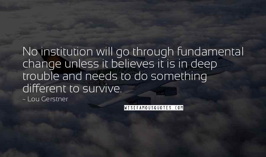 Lou Gerstner Quotes: No institution will go through fundamental change unless it believes it is in deep trouble and needs to do something different to survive.