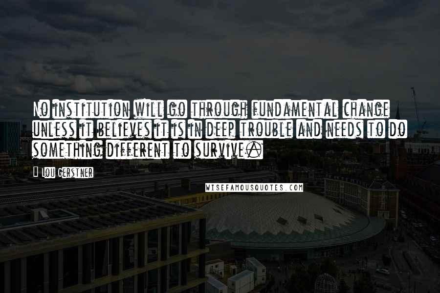 Lou Gerstner Quotes: No institution will go through fundamental change unless it believes it is in deep trouble and needs to do something different to survive.