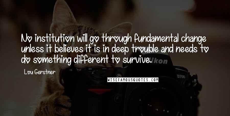 Lou Gerstner Quotes: No institution will go through fundamental change unless it believes it is in deep trouble and needs to do something different to survive.