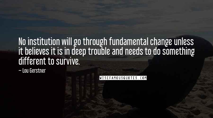 Lou Gerstner Quotes: No institution will go through fundamental change unless it believes it is in deep trouble and needs to do something different to survive.