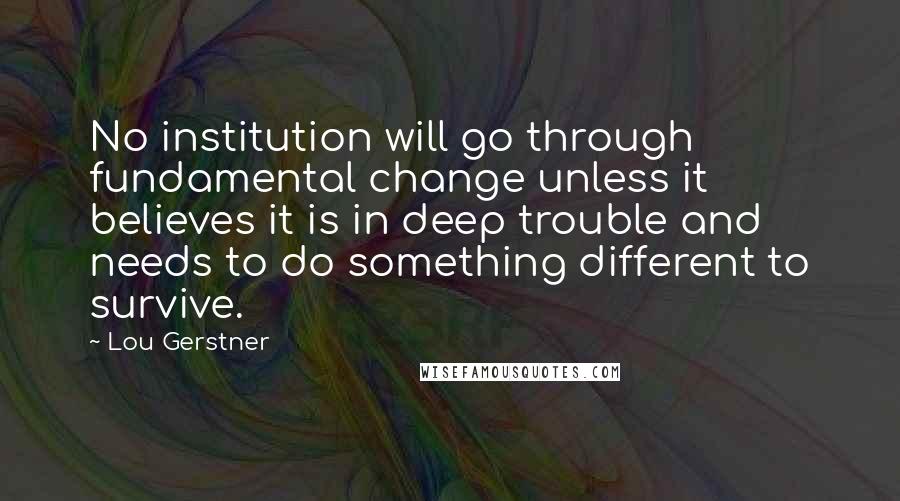 Lou Gerstner Quotes: No institution will go through fundamental change unless it believes it is in deep trouble and needs to do something different to survive.