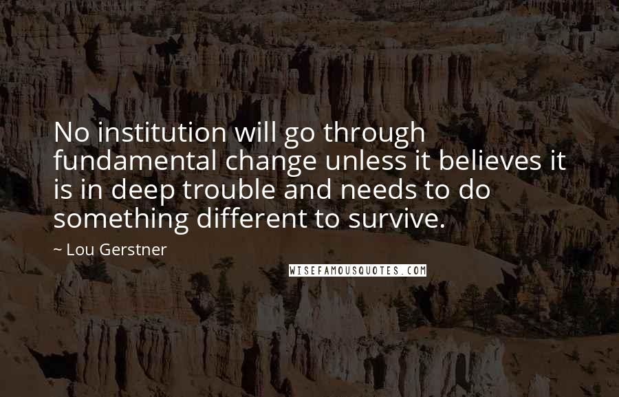 Lou Gerstner Quotes: No institution will go through fundamental change unless it believes it is in deep trouble and needs to do something different to survive.