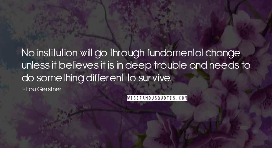 Lou Gerstner Quotes: No institution will go through fundamental change unless it believes it is in deep trouble and needs to do something different to survive.