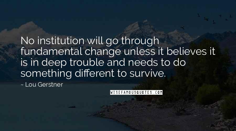 Lou Gerstner Quotes: No institution will go through fundamental change unless it believes it is in deep trouble and needs to do something different to survive.