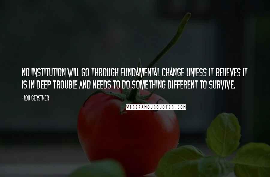 Lou Gerstner Quotes: No institution will go through fundamental change unless it believes it is in deep trouble and needs to do something different to survive.